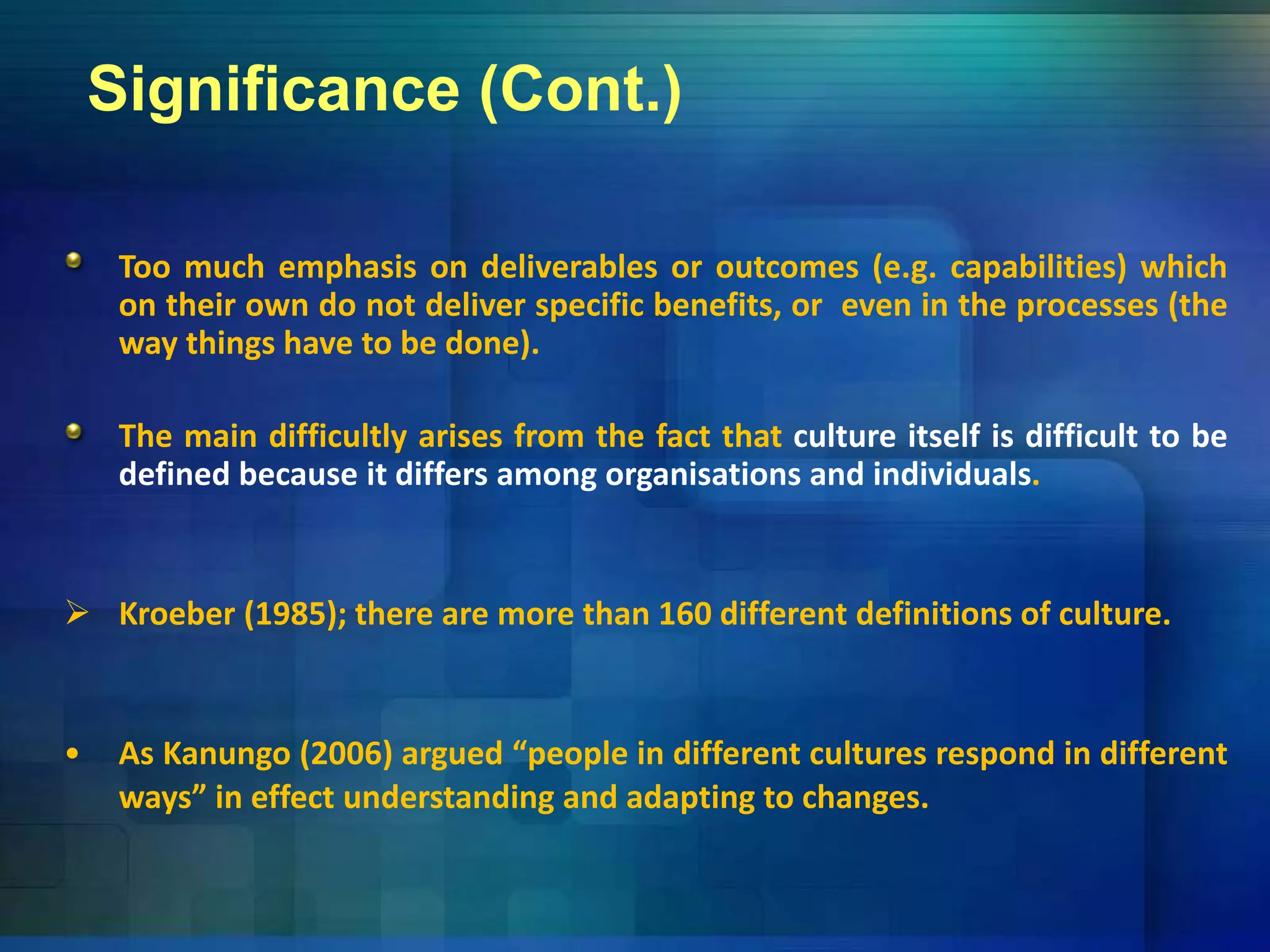 Significance (Cont.)
Too much emphasis on deliverables or outcomes (e g capabilities) whichToo much emphasis on deliverables or outcomes (e.g. capabilities) which
on their own do not deliver specific benefits, or even in the processes (the
way things have to be done).
The main difficultly arises from the fact that culture itself is difficult to be
defined because it differs among organisations and individuals.
 Kroeber (1985); there are more than 160 different definitions of culture.
• As Kanungo (2006) argued “people in different cultures respond in different
ways” in effect understanding and adapting to changes.
 