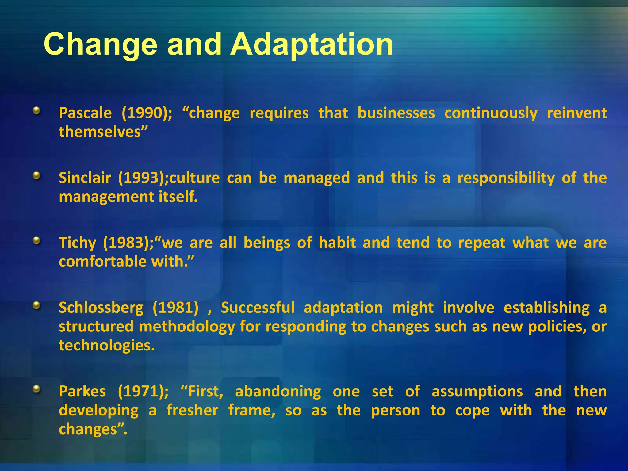 Change and Adaptation
Pascale (1990); “change requires that businesses continuously reinvent
themselves”themselves
Sinclair (1993);culture can be managed and this is a responsibility of the
management itself.management itself.
Tichy (1983);“we are all beings of habit and tend to repeat what we are
comfortable with.”
Schlossberg (1981) , Successful adaptation might involve establishing a
structured methodology for responding to changes such as new policies, or
technologies.
Parkes (1971); “First, abandoning one set of assumptions and then
l f h f h h hdeveloping a fresher frame, so as the person to cope with the new
changes”.
 