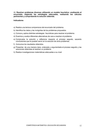 COMPETENCIA MATEMÁTICA. EDUCACIÓN SECUNDARIA 12
12. Resolver problemas diversos utilizando un modelo heurístico: analizando el
enunciado, eligiendo las estrategias adecuadas, realizando los cálculos
pertinentes y comprobando la solución obtenida.
Indicadores
a) Realiza una lectura comprensiva del enunciado del problema.
b) Identifica los datos y las incógnitas de los problemas propuestos.
c) Conoce y aplica distintas estrategias heurísticas para resolver el problema.
d) Examina y evalúa diferentes alternativas de cara a resolver el problema.
e) Comprueba la solución y reflexiona respecto al proceso seguido, sacando
conclusiones que le puedan servir en la solución de otros problemas.
f) Comunica los resultados obtenidos.
g) Presentar, de una manera clara, ordenada y argumentada el proceso seguido y las
soluciones obtenidas al resolver un problema
h) Realiza investigaciones matemáticas adecuadas a su nivel
 