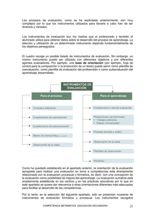COMPETENCIA MATEMÁTICA. EDUCACIÓN SECUNDARIA 25
Los procesos de evaluación, como se ha explicitado anteriormente, son muy
complejos por lo que los instrumentos utilizados para llevarla a cabo han de ser
diversos y variados.
Los instrumentos de evaluación son los medios que el profesorado y también el
alumnado utiliza para obtener datos sobre el desarrollo del proceso de aprendizaje. La
elección y utilización de un determinado instrumento depende fundamentalmente de
los objetivos perseguidos.
El cuadro recoge un posible listado de instrumentos de evaluación. Sin embargo, un
mismo instrumento puede ser utilizado con diferentes objetivos y por diferentes
agentes evaluadores. Por ejemplo, una base de orientación (por ejemplo, hoja de
control para la composición o la producción de un texto) puede servir como plantilla de
coevaluación, como plantilla de evaluación del profesorado o como autoevaluación del
aprendizaje desarrollado.
Como ha quedado establecido en el apartado anterior, la orientación de la evaluación
apropiada para realizar una evaluación en torno a competencias está directamente
relacionada con la evaluación procesual y formativa, es decir, con una concepción de
la evaluación como posibilidad de mejora del aprendizaje. La evaluación sumativa está
ampliamente establecida en los centros y en las prácticas educativas por lo que en
este apartado se quiere dar relevancia a otras orientaciones diferentes más adecuadas
para facilitar el desarrollo de las competencias.
Por lo tanto, en la selección del siguiente apartado, sólo se presentan muestras de
instrumentos de evaluación formativa y procesual. Los instrumentos recogidos
 