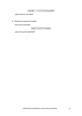 COMPETENCIA MATEMÁTICA. EDUCACIÓN SECUNDARIA 32
muy fácil 1 2 3 4 5 muy difícil
¿Qué ha sido lo más difícil?
3) Valorando el conjunto del trabajo:
Creo que he aprendido:
nada 1 2 3 4 5 mucho
¿Qué es lo que he aprendido?
 