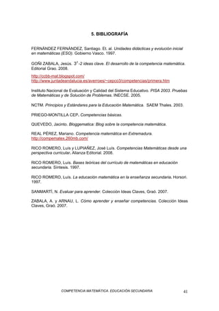 COMPETENCIA MATEMÁTICA. EDUCACIÓN SECUNDARIA 41
5. BIBLIOGRAFÍA
FERNÁNDEZ FERNÁNDEZ, Santiago. Et. al. Unidades didácticas y evolución inicial
en matemáticas (ESO). Gobierno Vasco. 1997.
GOÑI ZABALA, Jesús. 2
3 -2 ideas clave. El desarrollo de la competencia matemática.
Editorial Grao. 2008.
http://ccbb-mat.blogspot.com/
http://www.juntadeandalucia.es/averroes/~cepco3/competencias/primera.htm
Instituto Nacional de Evaluación y Calidad del Sistema Educativo. PISA 2003. Pruebas
de Matemáticas y de Solución de Problemas. INECSE. 2005.
NCTM. Principios y Estándares para la Educación Matemática. SAEM Thales. 2003.
PRIEGO-MONTILLA CEP. Competencias básicas.
QUEVEDO, Jacinto. Bloggematica: Blog sobre la competencia matemática.
REAL PÉREZ, Mariano. Competencia matemática en Extremadura.
http://compematex.260mb.com/
RICO ROMERO, Luís y LUPIAÑEZ, José Luís. Competencias Matemáticas desde una
perspectiva curricular. Alianza Editorial. 2008.
RICO ROMERO, Luís. Bases teóricas del currículo de matemáticas en educación
secundaria. Síntesis. 1997.
RICO ROMERO, Luís. La educación matemática en la enseñanza secundaria. Horsori.
1997.
SANMARTÍ, N. Evaluar para aprender. Colección Ideas Claves, Graó. 2007.
ZABALA, A. y ARNAU, L. Cómo aprender y enseñar competencias. Colección Ideas
Claves, Graó. 2007.
 