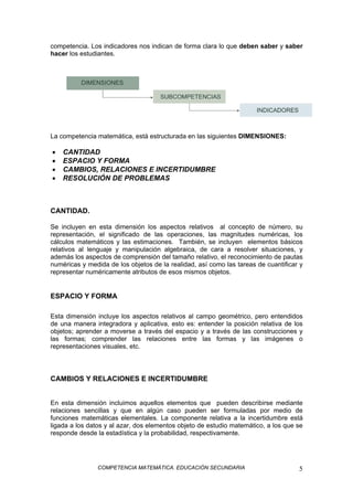 COMPETENCIA MATEMÁTICA. EDUCACIÓN SECUNDARIA 5
competencia. Los indicadores nos indican de forma clara lo que deben saber y saber
hacer los estudiantes.
La competencia matemática, está estructurada en las siguientes DIMENSIONES:
• CANTIDAD
• ESPACIO Y FORMA
• CAMBIOS, RELACIONES E INCERTIDUMBRE
• RESOLUCIÓN DE PROBLEMAS
CANTIDAD.
Se incluyen en esta dimensión los aspectos relativos al concepto de número, su
representación, el significado de las operaciones, las magnitudes numéricas, los
cálculos matemáticos y las estimaciones. También, se incluyen elementos básicos
relativos al lenguaje y manipulación algebraica, de cara a resolver situaciones, y
además los aspectos de comprensión del tamaño relativo, el reconocimiento de pautas
numéricas y medida de los objetos de la realidad, así como las tareas de cuantificar y
representar numéricamente atributos de esos mismos objetos.
ESPACIO Y FORMA
Esta dimensión incluye los aspectos relativos al campo geométrico, pero entendidos
de una manera integradora y aplicativa, esto es: entender la posición relativa de los
objetos; aprender a moverse a través del espacio y a través de las construcciones y
las formas; comprender las relaciones entre las formas y las imágenes o
representaciones visuales, etc.
CAMBIOS Y RELACIONES E INCERTIDUMBRE
En esta dimensión incluimos aquellos elementos que pueden describirse mediante
relaciones sencillas y que en algún caso pueden ser formuladas por medio de
funciones matemáticas elementales. La componente relativa a la incertidumbre está
ligada a los datos y al azar, dos elementos objeto de estudio matemático, a los que se
responde desde la estadística y la probabilidad, respectivamente.
 