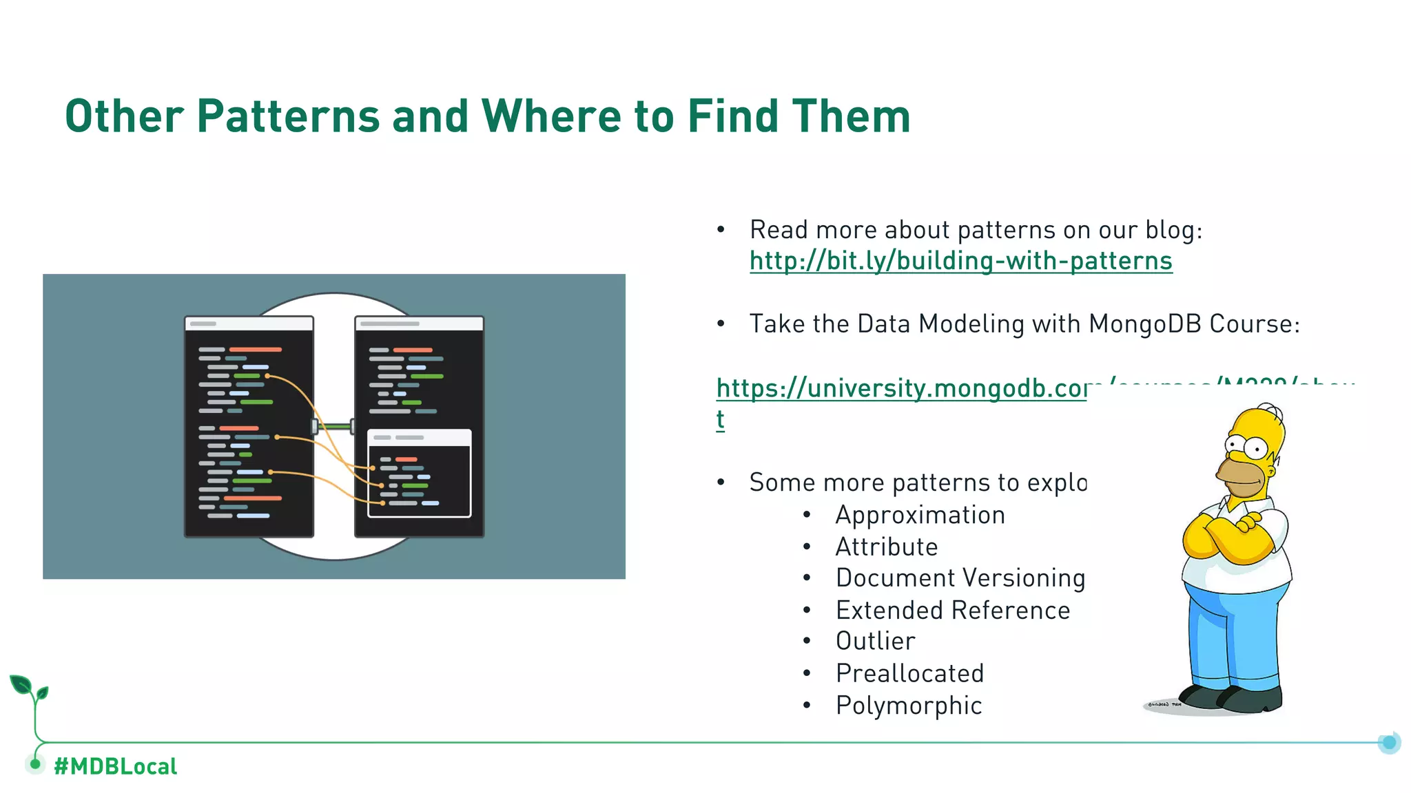 #MDBLocal
Other Patterns and Where to Find Them
• Read more about patterns on our blog:
http://bit.ly/building-with-patterns
• Take the Data Modeling with MongoDB Course:
https://university.mongodb.com/courses/M320/abou
t
• Some more patterns to explore:
• Approximation
• Attribute
• Document Versioning
• Extended Reference
• Outlier
• Preallocated
• Polymorphic
 
