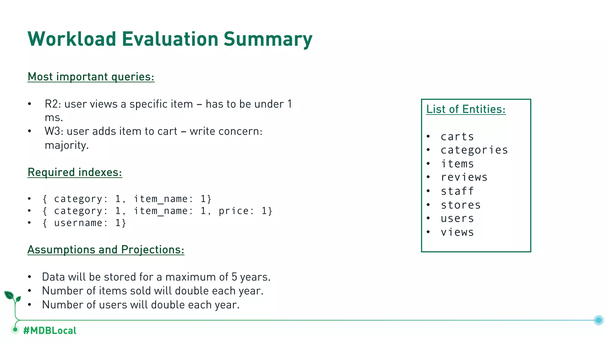 #MDBLocal
Workload Evaluation Summary
Most important queries:
• R2: user views a specific item – has to be under 1
ms.
• W3: user adds item to cart – write concern:
majority.
Required indexes:
• { category: 1, item_name: 1}
• { category: 1, item_name: 1, price: 1}
• { username: 1}
Assumptions and Projections:
• Data will be stored for a maximum of 5 years.
• Number of items sold will double each year.
• Number of users will double each year.
List of Entities:
• carts
• categories
• items
• reviews
• staff
• stores
• users
• views
 