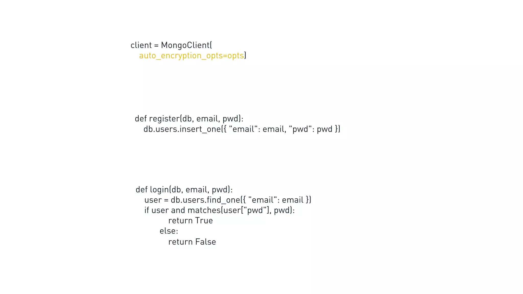 client = MongoClient(
auto_encryption_opts=opts)
def register(db, email, pwd):
db.users.insert_one({ "email": email, "pwd": pwd })
def login(db, email, pwd):
user = db.users.find_one({ "email": email })
if user and matches(user["pwd"], pwd):
return True
else:
return False
 