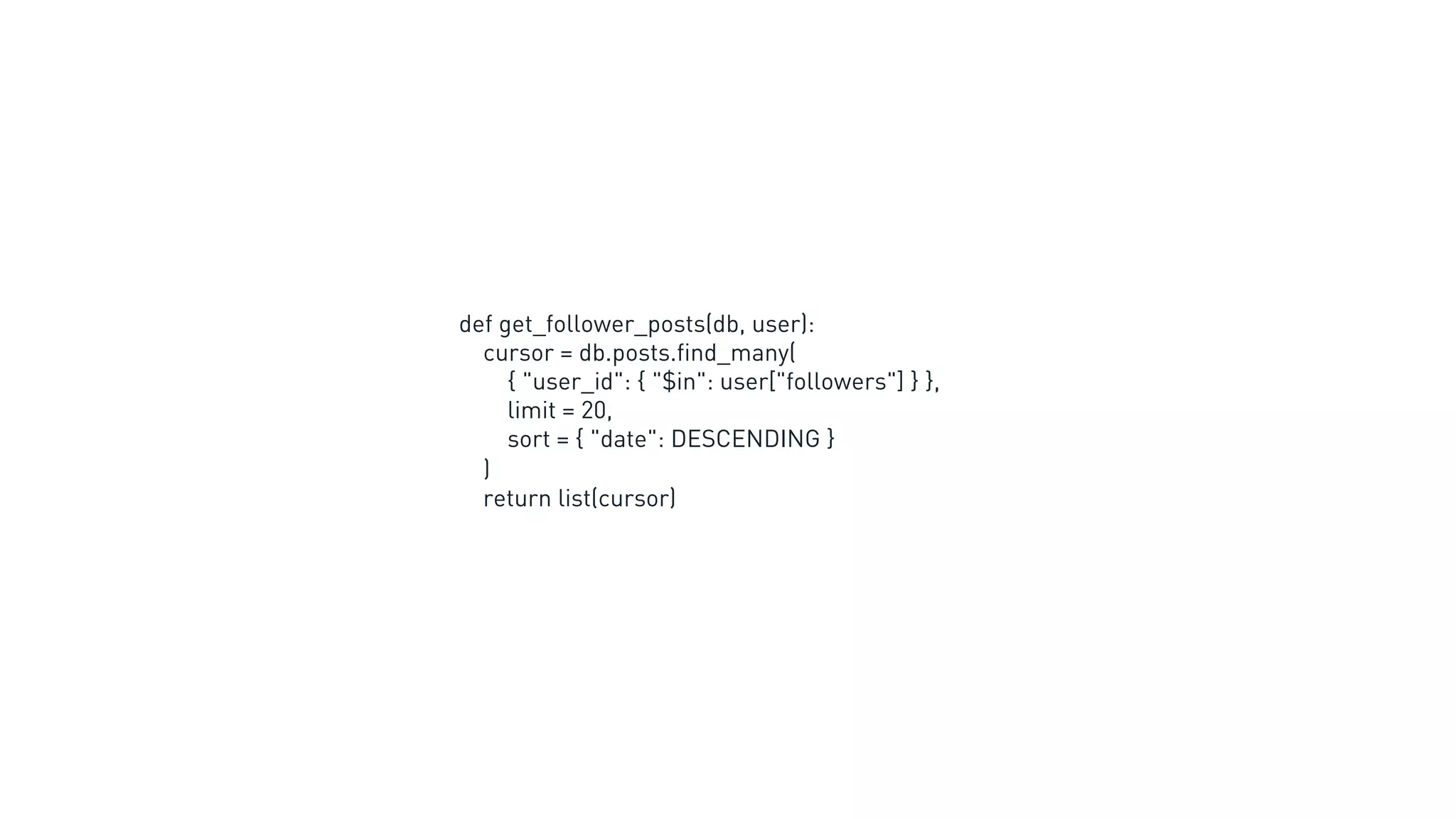 def get_follower_posts(db, user):
cursor = db.posts.find_many(
{ "user_id": { "$in": user["followers"] } },
limit = 20,
sort = { "date": DESCENDING }
)
return list(cursor)
 