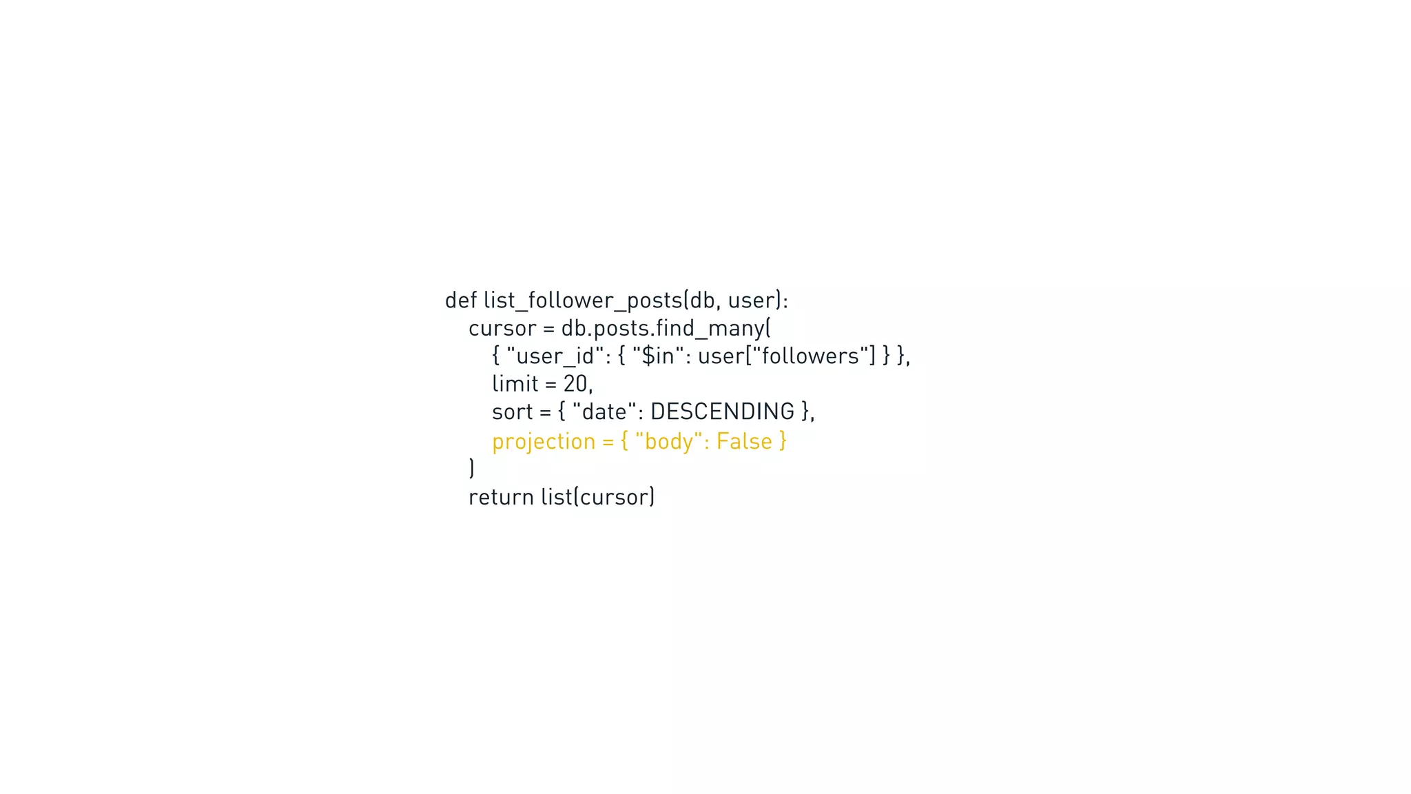 def list_follower_posts(db, user):
cursor = db.posts.find_many(
{ "user_id": { "$in": user["followers"] } },
limit = 20,
sort = { "date": DESCENDING },
projection = { "body": False }
)
return list(cursor)
 