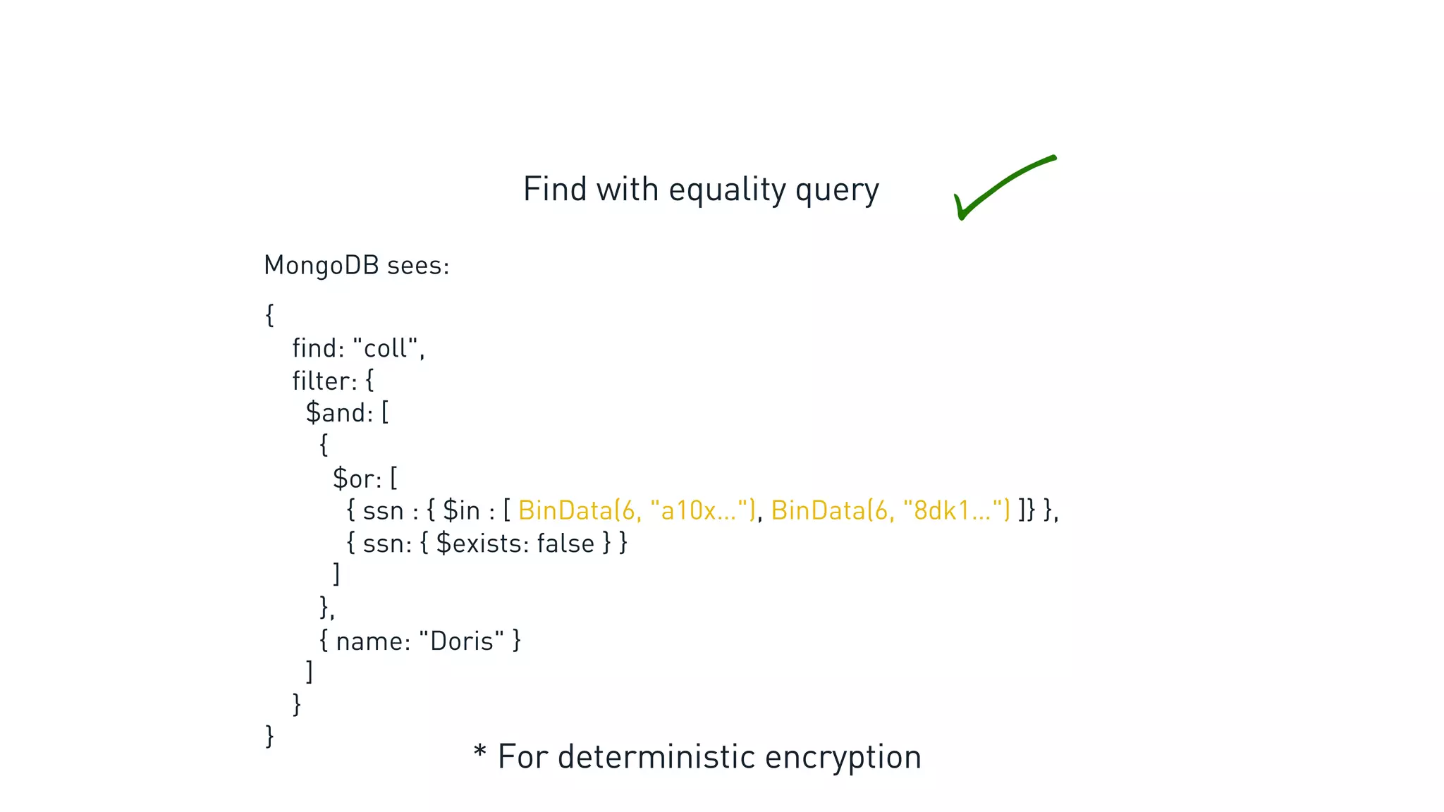 Find with equality query
* For deterministic encryption
MongoDB sees:
{
find: "coll",
filter: {
$and: [
{
$or: [
{ ssn : { $in : [ BinData(6, "a10x…"), BinData(6, "8dk1…") ]} },
{ ssn: { $exists: false } }
]
},
{ name: "Doris" }
]
}
}
 