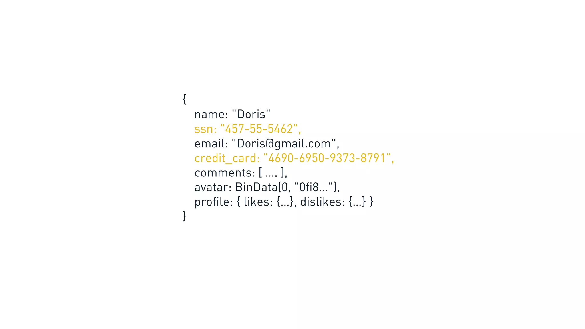{
name: "Doris"
ssn: "457-55-5462",
email: "Doris@gmail.com",
credit_card: "4690-6950-9373-8791",
comments: [ …. ],
avatar: BinData(0, "0fi8…"),
profile: { likes: {…}, dislikes: {…} }
}
 
