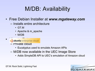 M/DB: Availability Free Debian Installer at  www.mgateway.com Installs entire architecture GT.M Apache & m_apache M/DB Ubuntu Enterpr Private cloud Eucalyptus used to emulate Amazon APIs M/DB now available in the UEC Image Store Adds SimpleDB API to UEC’s emulation of Amazon cloud 