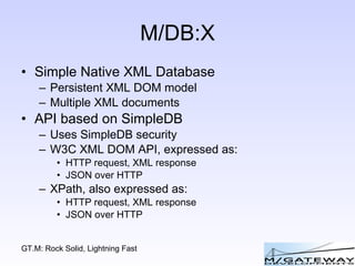 M/DB:X Simple Native XML Database Persistent XML DOM model Multiple XML documents API based on SimpleDB Uses SimpleDB security W3C XML DOM API, expressed as: HTTP request, XML response JSON over HTTP XPath, also expressed as: HTTP request, XML response JSON over HTTP 