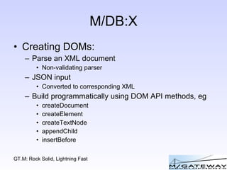 M/DB:X Creating DOMs: Parse an XML document Non-validating parser JSON input Converted to corresponding XML Build programmatically using DOM API methods, eg createDocument createElement createTextNode appendChild insertBefore 