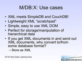 M/DB:X: Use cases XML meets SimpleDB and CouchDB! Lightweight XML “scratchpad” Simple, easy to use XML DOM Perfect for storage/manipulation of hierarchical data If you get XML documents in and send out XML documents, why convert to/from some database format? Store as XML 