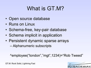 What is GT.M? Open source database Runs on Linux Schema-free, key-pair database Schema implicit in application Persistent dynamic sparse arrays Alphanumeric subscripts ^employee(“london”,”mgt”,1234)=“Rob Tweed” 