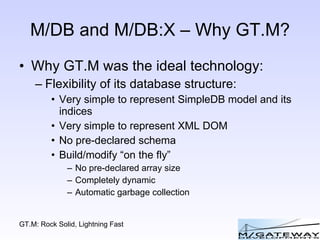 M/DB and M/DB:X – Why GT.M? Why GT.M was the ideal technology: Flexibility of its database structure: Very simple to represent SimpleDB model and its indices Very simple to represent XML DOM No pre-declared schema Build/modify “on the fly” No pre-declared array size Completely dynamic Automatic garbage collection 