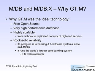 M/DB and M/DB:X – Why GT.M? Why GT.M was the ideal technology: Free Open Source Very high performance database Highly scalable: from netbook to replicated network of high-end servers Rock-solid reliability Its pedigree is in banking & healthcare systems since mid-1980s It runs the world’s largest core banking system >17 million accounts 
