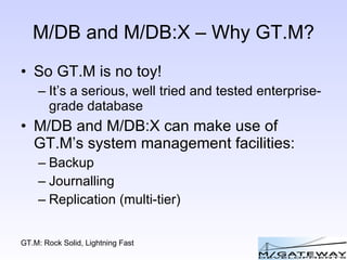 M/DB and M/DB:X – Why GT.M? So GT.M is no toy! It’s a serious, well tried and tested enterprise-grade database M/DB and M/DB:X can make use of GT.M’s system management facilities: Backup Journalling Replication (multi-tier) 