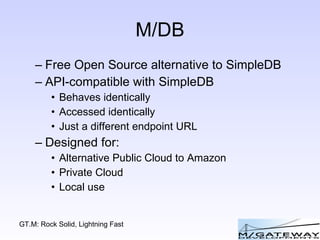 M/DB Free Open Source alternative to SimpleDB API-compatible with SimpleDB Behaves identically Accessed identically Just a different endpoint URL Designed for: Alternative Public Cloud to Amazon Private Cloud Local use 