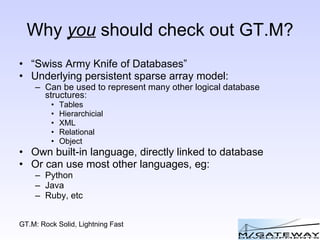 Why  you  should check out GT.M? “ Swiss Army Knife of Databases” Underlying persistent sparse array model: Can be used to represent many other logical database structures: Tables Hierarchicial XML Relational Object Own built-in language, directly linked to database Or can use most other languages, eg: Python Java Ruby, etc 