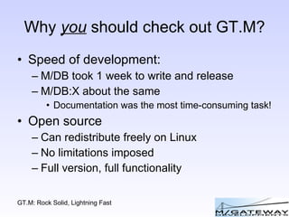 Why  you  should check out GT.M? Speed of development: M/DB took 1 week to write and release M/DB:X about the same Documentation was the most time-consuming task! Open source Can redistribute freely on Linux No limitations imposed Full version, full functionality 