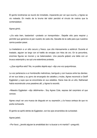 El gentío londinense se reunió de inmediato, impaciente por ver que ocurría, y Agnes se
vio rodeada. En medio de la bruma del dolor percibió el círculo de rostros que la
contemplaban.
Agnes gimió.
--¡Ya esta bien, bastardos! --protesto un transportista--. Dejadle sitio para respirar y
permitid que ganemos el pan nuestro de cada día. Sacadla de la calle para que nuestros
carros puedan pasar.
La trasladaron a un sitio oscuro y fresco, que olía intensamente a estiércol. Durante el
traslado, alguien se largo con el hatillo de encajes con hilos de oro. En la penumbra,
enormes figuras se movían y se balanceaban. Una pezuña golpeó una tabla con un
brusco estampido y se oyó una estentórea protesta.
--¿Que significa esto? No, no podéis dejarla aquí --dijo una voz quejumbrosa.
La voz pertenecía a un hombrecillo melindroso, barrigudo y con huecos entre los dientes;
al ver sus botas y su gorro de encargado de caballos y mulas, Agnes reconoció a Geoff
Egglestan y supo que se encontraba en sus establos. Hacia mas de un año, Nathanael
había reconstruido unos pesebres allí, y Agnes lo recordó.
--Maestro Egglestan --dijo débilmente--. Soy Agnes Cole, esposa del carpintero al que
conoce.
Agnes creyó ver una mueca de disgusto en su expresión, y la hosca certeza de que no
podía rechazarla.
El gentío se apiñó detrás de Egglestan, con los ojos encendidos de curiosidad.
Agnes jadeó.
--Por favor, ¿tendrá alguien la amabilidad de ir a buscar a mi marido? --preguntó.
 