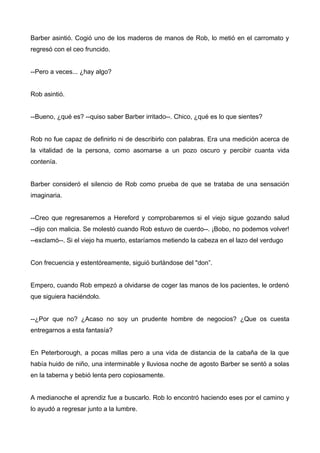 Barber asintió. Cogió uno de los maderos de manos de Rob, lo metió en el carromato y
regresó con el ceo fruncido.
--Pero a veces... ¿hay algo?
Rob asintió.
--Bueno, ¿qué es? --quiso saber Barber irritado--. Chico, ¿qué es lo que sientes?
Rob no fue capaz de definirlo ni de describirlo con palabras. Era una medición acerca de
la vitalidad de la persona, como asomarse a un pozo oscuro y percibir cuanta vida
contenía.
Barber consideró el silencio de Rob como prueba de que se trataba de una sensación
imaginaria.
--Creo que regresaremos a Hereford y comprobaremos si el viejo sigue gozando salud
--dijo con malicia. Se molestó cuando Rob estuvo de cuerdo--. ¡Bobo, no podemos volver!
--exclamó--. Si el viejo ha muerto, estaríamos metiendo la cabeza en el lazo del verdugo
Con frecuencia y estentóreamente, siguió burlándose del "don”.
Empero, cuando Rob empezó a olvidarse de coger las manos de los pacientes, le ordenó
que siguiera haciéndolo.
--¿Por que no? ¿Acaso no soy un prudente hombre de negocios? ¿Que os cuesta
entregarnos a esta fantasía?
En Peterborough, a pocas millas pero a una vida de distancia de la cabaña de la que
había huido de niño, una interminable y lluviosa noche de agosto Barber se sentó a solas
en la taberna y bebió lenta pero copiosamente.
A medianoche el aprendiz fue a buscarlo. Rob lo encontró haciendo eses por el camino y
lo ayudó a regresar junto a la lumbre.
 