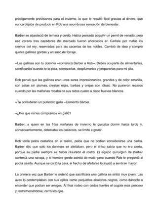pródigamente provisiones para el invierno, lo que le resultó fácil gracias al dinero, que
nunca dejaba de producir en Rob una asombrosa sensación de bienestar.
Barber se abasteció de ternera y cerdo. Había pensado adquirir un pernil de venado, pero
ese verano tres cazadores del mercado fueron ahorcados en Carlisle por matar los
ciervos del rey, reservados para las cacerías de los nobles. Cambió de idea y compró
quince gallinas gordas y un saco de forraje.
--Las gallinas son tu dominio --comunicó Barber a Rob--. Debes ocuparte de alimentarlas,
sacrificarlas cuando te lo pida, aderezarlas, desplumarlas y prepararlas para mi olla.
Rob pensó que las gallinas eran unos seres impresionantes, grandes y de color amarillo,
con patas sin plumas, crestas rojas, barbas y orejas con lóbulo. No pusieron reparos
cuando por las mañanas robaba de sus nidos cuatro o cinco huevos blancos.
--Te consideran un puñetero gallo --Comentó Barber.
--¿Por que no les compramos un gallo?
Barber, a quien en las frías mañanas de invierno le gustaba dormir hasta tarde y,
consecuentemente, detestaba los cacareos, se limitó a gruñir.
Rob tenía pelos castaños en el rostro, pelos que no podían considerarse una barba.
Barber dijo que solo los daneses se afeitaban, pero el chico sabía que no era cierto,
porque su padre siempre se había rasurado el rostro. El equipo quirúrgico de Barber
contenía una navaja, y el hombre gordo asintió de mala gana cuando Rob le preguntó si
podía usarla. Aunque se cortó la cara, el hecho de afeitarse lo ayudó a sentirse mayor.
La primera vez que Barber le ordenó que sacrificara una gallina se sintió muy joven. Las
aves lo contemplaban con sus ojillos como pequeños abalorios negros, como dándole a
entender que podían ser amigos. Al final rodeo con dedos fuertes el cogote más próximo
y, estremeciéndose, cerró los ojos.
 
