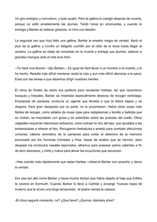 Un giro enérgico y convulsivo, y todo acabó. Pero la gallina lo castigó después de muerta,
porque no soltó amablemente las plumas. Tardó horas en arrancarlas, y cuando le
entregó a Barber el cadáver grisáceo, lo miró con desdén.
La segunda vez que hizo falta una gallina, Barber le enseño magia de verdad. Abrió el
pico de la gallina y hundió un delgado cuchillo por el cielo de la boca hasta llegar al
cerebro. La gallina se relajó de inmediato en la muerte y entregó sus plumas: salieron a
grandes manojos ante el más leve tirón.
--Te daré una lección --dijo Barber--. Es igual de fácil llevar a un hombre a la muerte, y lo
he hecho. Resulta más difícil mantener asida la vida y aun más difícil aferrarse a la salud.
Esas son las tareas a que debemos dirigir nuestras mentes.
El clima de finales de otoño era perfecto para recolectar hierbas, así que recorrieron
bosques y brezales. Barber se mostraba especialmente deseoso de recoger verdolaga.
Empapada de panacea, producía un agente que llevaba a que la fiebre bajara y se
disipara. Para gran decepción por su parte, no la encontraron. Había otras cosas más
fáciles de recoger, como pétalos de rosas rojas para cataplasmas y tomillo y bellotas que
se molían, se mezclaban con grasa y se extendían sobre las pústulas del cuello. Otros
vegetales requerían laboriosos esfuerzos, como extraer la raíz del tejo, que ayudaba a las
embarazadas a retener el feto. Recogieron hierbaluisa y eneldo para combatir afecciones
urinarias; cálamo aromático de lo pantanos para evitar el deterioro de la memoria
provocado por los humores húmedos y fríos; bayas de enebro que se hervían, para
despejar los conductos nasales taponados; altramuz para preparar paños calientes a fin
de abrir abscesos, y mirto y malva para aliviar las erupciones que escuecen.
--Has crecido más rápidamente que estas hierbas --observó Barber con picardía, y decía
la verdad.
Era casi tan alto como Barber y hacia mucho tiempo que había dejado el traje que Editha
le cosiera en Exmouth. Cuando Barber lo llevó a Carlisle y encargó "nuevas ropas de
invierno que le sirvan una larga temporada”, el sastre meneó la cabeza.
-El chico seguirá creciendo, no? ¿Que tiene? ¿Quince, dieciséis años?
 