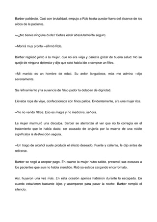 Barber palideció. Casi con brutalidad, empujo a Rob hasta quedar fuera del alcance de los
oídos de la paciente.
---¿No tienes ninguna duda? Debes estar absolutamente seguro.
--Morirá muy pronto --afirmó Rob.
Barber regresó junto a la mujer, que no era vieja y parecía gozar de buena salud. No se
quejó de ninguna dolencia y dijo que solo había ido a comprar un filtro.
--Mi marido es un hombre de edad. Su ardor languidece, más me admira --dijo
serenamente.
Su refinamiento y la ausencia de falso pudor la dotaban de dignidad.
Llevaba ropa de viaje, confeccionada con finos paños. Evidentemente, era una mujer rica.
--Yo no vendo filtros. Eso es magia y no medicina, señora.
La mujer murmuró una disculpa. Barber se aterrorizó al ver que no lo corregía en el
tratamiento que le había dado: ser acusado de brujería por la muerte de una noble
significaba la destrucción segura.
--Un trago de alcohol suele producir el efecto deseado. Fuerte y caliente, le dijo antes de
retirarse.
Barber se negó a aceptar pago. En cuanto la mujer hubo salido, presentó sus excusas a
los pacientes que aun no había atendido. Rob ya estaba cargando el carromato.
Así, huyeron una vez más. En esta ocasión apenas hablaron durante la escapada. En
cuanto estuvieron bastante lejos y acamparon para pasar la noche, Barber rompió el
silencio.
 