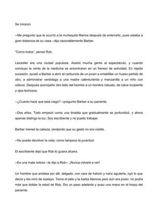 Se miraron
--Me pregunto que le ocurrió a la muñequita Marina después de enterrarlo, pues estaba a
gran distancia de su casa --dijo razonablemente Barber.
"Como todos”, pensó Rob.
Leicester era una ciudad populosa. Asistió mucha gente al espectáculo, y cuando
concluyo la venta de la medicina se encontraron en un frenesí de actividad. En rápida
sucesión, ayudó a Barber a abrir el carbunclo de un joven a entablillar un hueso partido de
otro, a administrar verdolaga a una madre calenturienta y manzanilla a un niño con
cólicos. Después acompaño otro lado del biombo a un hombre robusto, de calva incipiente
y ojos lechosos.
--¿Cuanto hace que esta ciego? --pregunto Barber a su paciente.
--Dos años. Todo empezó como una tiniebla que gradualmente se profundizó, y ahora
apenas distingo la luz. Soy escribiente y no puedo trabajar.
Barber meneó la cabeza, olvidando que su gesto no era visible.
--No puedo devolver la vista, como tampoco la juventud.
El escribiente dejó que Rob lo guiara afuera.
--Es una mala noticia --le dijo a Rob--. ¡Nunca volveré a ver!
Un hombre que andaba por allí, delgado, con cara de halcón y nariz aguileña, oyó lo que
decía y los miró de soslayo. Tenía el pelo y la barba blancos pero aún era joven: no podía
más que doblar la edad de Rob. Dio un paso adelante y puso una mano en el brazo del
paciente.
 