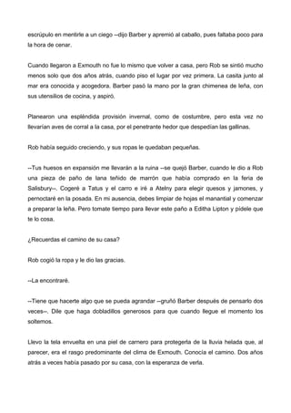 escrúpulo en mentirle a un ciego --dijo Barber y apremió al caballo, pues faltaba poco para
la hora de cenar.
Cuando llegaron a Exmouth no fue lo mismo que volver a casa, pero Rob se sintió mucho
menos solo que dos años atrás, cuando piso el lugar por vez primera. La casita junto al
mar era conocida y acogedora. Barber pasó la mano por la gran chimenea de leña, con
sus utensilios de cocina, y aspiró.
Planearon una espléndida provisión invernal, como de costumbre, pero esta vez no
llevarían aves de corral a la casa, por el penetrante hedor que despedían las gallinas.
Rob había seguido creciendo, y sus ropas le quedaban pequeñas.
--Tus huesos en expansión me llevarán a la ruina --se quejó Barber, cuando le dio a Rob
una pieza de paño de lana teñido de marrón que había comprado en la feria de
Salisbury--. Cogeré a Tatus y el carro e iré a Atelny para elegir quesos y jamones, y
pernoctaré en la posada. En mi ausencia, debes limpiar de hojas el manantial y comenzar
a preparar la leña. Pero tomate tiempo para llevar este paño a Editha Lipton y pídele que
te lo cosa.
¿Recuerdas el camino de su casa?
Rob cogió la ropa y le dio las gracias.
--La encontraré.
--Tiene que hacerte algo que se pueda agrandar --gruñó Barber después de pensarlo dos
veces--. Dile que haga dobladillos generosos para que cuando llegue el momento los
soltemos.
Llevo la tela envuelta en una piel de carnero para protegerla de la lluvia helada que, al
parecer, era el rasgo predominante del clima de Exmouth. Conocía el camino. Dos años
atrás a veces había pasado por su casa, con la esperanza de verla.
 