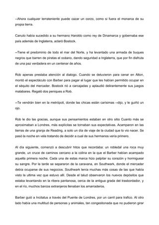 --Ahora cualquier terrateniente puede cazar un corzo, como si fuera el monarca de su
propia tierra.
Canuto había sucedido a su hermano Haroldo como rey de Dinamarca y gobernaba ese
país además de Inglaterra, aclaró Bostock.
--Tiene el predominio de todo el mar del Norte, y ha levantado una armada de buques
negros que barren de piratas el océano, dando seguridad a Inglaterra, que por fin disfruta
de una paz verdadera en un centenar de años.
Rob apenas prestaba atención al dialogo. Cuando se detuvieron para cenar en Alton,
montó el espectáculo con Barber para pagar el lugar que les habían permitido ocupar en
el séquito del mercader. Bostock rió a carcajadas y aplaudió delirantemente sus juegos
malabares. Regaló dos peniques a Rob.
--Te vendrán bien en la metrópoli, donde las chicas están carísimas --dijo, y le guiñó un
ojo.
Rob le dio las gracias, aunque sus pensamientos estaban en otro sitio Cuanto más se
aproximaban a Londres, más explícitas se tornaban sus expectativas. Acamparon en las
tierras de una granja de Reading, a solo un día de viaje de la ciudad que lo vio nacer. Se
pasó la noche en vela tratando de decidir a cual de sus hermanos vería primero.
Al día siguiente, comenzó a descubrir hitos que recordaba: un robledal una roca muy
grande, un cruce de caminos cercano a la colina en la que el Barber habían acampado
aquella primera noche. Cada una de estas marca hizo palpitar su corazón y hormiguear
su sangre. Por la tarde se separaron de la caravana, en Southwark, donde el mercader
debía ocuparse de sus negocios. Southwark tenía muchas más cosas de las que había
visto la ultima vez que estuvo allí. Desde el talud observaron los nuevos depósitos que
estaba levantando en la ribera pantanosa, cerca de la antigua grada del trasbordador, y
en el río, muchos barcos extranjeros llenaban los amarraderos.
Barber guió a Incitatus a través del Puente de Londres, por un carril para trafico. Al otro
lado había una multitud de personas y animales, tan congestionada que no pudieron girar
 