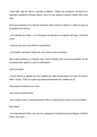 --Aquí está --dijo por último y sacudió la cabeza--. Tengo una inscripción vencida de un
carpintero subalterno llamado Aylwyn, pero no hay ninguna anotación desde hace unos
años.
Entre los presentes en la sala de reuniones nadie conocía a Aylwyn ni sabía por que ya
no estaba en la nómina.
--Los cofrades se mudan, y con frecuencia se apuntan en el gremio del lugar --Comentó
Luard.
--¿Qué ha sido de Turner Horne?--inquirió Rob.
--¿El maestro carpintero? Sigue allí, en la misma casa de siempre.
Rob suspiró aliviado; en cualquier caso, vería a Samuel. Uno de los que estaban por allí
se levantó, llevo aparte a Luard y cuchichearon.
Luard carraspeó.
--Turner Horne es capataz de una cuadrilla que está construyendo una casa en Edred's
Hithe --le dijo--. Cole, te sugiero que vayas directamente allí a hablar con él.
Rob paseó la mirada de uno a otro.
--No conozco Edred's Hithe.
--Es un sector nuevo. ¿Conoces Queen's Hithe, el viejo puente romano junto al murallón?
Rob asintió.
--Ve hasta Queen's Hithe. Una vez ahí, cualquiera te orientará para que llegues a Edred's
Hithe --dijo Luard.
 