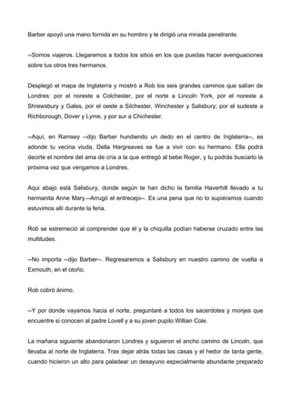 Barber apoyó una mano fornida en su hombro y le dirigió una mirada penetrante.
--Somos viajeros. Llegaremos a todos los sitios en los que puedas hacer averiguaciones
sobre tus otros tres hermanos.
Desplegó el mapa de Inglaterra y mostró a Rob los seis grandes caminos que salían de
Londres: por el noreste a Colchester, por el norte a Lincoln York, por el noreste a
Shrewsbury y Gales, por el oeste a Silchester, Winchester y Salisbury; por el sudeste a
Richborough, Dover y Lyme, y por sur a Chichester.
--Aquí, en Ramsey --dijo Barber hundiendo un dedo en el centro de Inglaterra--, es
adonde tu vecina viuda, Della Hargreaves se fue a vivir con su hermano. Ella podrá
decirte el nombre del ama de cría a la que entregó al bebe Roger, y tu podrás buscarlo la
próxima vez que vengamos a Londres.
Aqui abajo está Salisbury, donde según te han dicho la familia Haverhill llevado a tu
hermanita Anne Mary.--Arrugó el entrecejo--. Es una pena que no lo supiéramos cuando
estuvimos allí durante la feria.
Rob se estremeció al comprender que él y la chiquilla podían haberse cruzado entre las
multitudes.
--No importa --dijo Barber--. Regresaremos a Salisbury en nuestro camino de vuelta a
Exmouth, en el otoño.
Rob cobró ánimo.
--Y por donde vayamos hacia el norte, preguntaré a todos los sacerdotes y monjes que
encuentre si conocen al padre Lovell y a su joven pupilo Willian Cole.
La mañana siguiente abandonaron Londres y siguieron el ancho camino de Lincoln, que
llevaba al norte de Inglaterra. Tras dejar atrás todas las casas y el hedor de tanta gente,
cuando hicieron un alto para paladear un desayuno especialmente abundante preparado
 