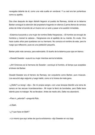 navegaba delante de él, como una vela suelta en vendaval. Y su sed era tan portentosa
como su apetito.
Dos días después de dejar Aldreth llegaron al pueblo de Ramsey, donde en la taberna
Barber consiguió la atención del propietario tragando en silencio 2 jarros llenos de cerveza
antes de imitar el sonido de un trueno con un acto y pasar a la cuestión inmediata.
--Estamos buscando a una mujer de nombre Della Hargreaves. --El hombre se encogió de
hombros y meneó la cabeza--. Hargreaves era el apellido de su marido. Es viuda. Vino
hace cuatro años para quedarse con su hermano. No conozco el nombre de este, pero le
ruego que reflexione, pues es una población pequeña.
Barber pidió más cerveza, para estimularlo. El dueño de la taberna puso ojos en blanco.
--Oswald Sweeter --susurró su mujer mientras servía la bebida.
--¡Ah! Entonces es la hermana de Sweeter --concluyó el hombre, al tiempo que aceptaba
el dinero de Barber.
Oswald Sweeter era el herrero de Ramsey, tan corpulento como Barber, puro músculo.
Los escuchó algo cejijunto y luego habló, como si lo hiciera de mala gana.
--¿Della? La recogí --dijo--. De mi propia sangre.--con unas tenazas blandió una rama de
cerezo en las ascuas incandescentes--. Mi mujer la llenó de bondades, pero Della tiene
talento para no trabajar. No se llevaban. Antes de medio año, Della nos abandonó.
--Para ir ¿adonde? --preguntó Rob.
--A Bath.
--¿Y que hace en Bath?
.--Lo mismo que aquí antes de que la echáramos --dijo Sweeter en voz baja
 