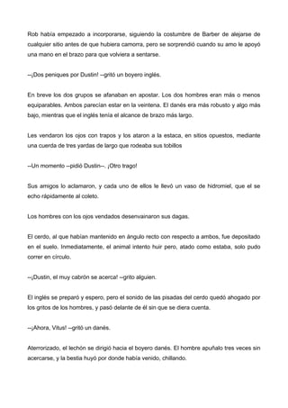 Rob había empezado a incorporarse, siguiendo la costumbre de Barber de alejarse de
cualquier sitio antes de que hubiera camorra, pero se sorprendió cuando su amo le apoyó
una mano en el brazo para que volviera a sentarse.
--¡Dos peniques por Dustin! --gritó un boyero inglés.
En breve los dos grupos se afanaban en apostar. Los dos hombres eran más o menos
equiparables. Ambos parecían estar en la veintena. El danés era más robusto y algo más
bajo, mientras que el inglés tenía el alcance de brazo más largo.
Les vendaron los ojos con trapos y los ataron a la estaca, en sitios opuestos, mediante
una cuerda de tres yardas de largo que rodeaba sus tobillos
--Un momento --pidió Dustin--. ¡Otro trago!
Sus amigos lo aclamaron, y cada uno de ellos le llevó un vaso de hidromiel, que el se
echo rápidamente al coleto.
Los hombres con los ojos vendados desenvainaron sus dagas.
El cerdo, al que habían mantenido en ángulo recto con respecto a ambos, fue depositado
en el suelo. Inmediatamente, el animal intento huir pero, atado como estaba, solo pudo
correr en círculo.
--¡Dustin, el muy cabrón se acerca! --grito alguien.
El inglés se preparó y espero, pero el sonido de las pisadas del cerdo quedó ahogado por
los gritos de los hombres, y pasó delante de él sin que se diera cuenta.
--¡Ahora, Vitus! --gritó un danés.
Aterrorizado, el lechón se dirigió hacia el boyero danés. El hombre apuñalo tres veces sin
acercarse, y la bestia huyó por donde había venido, chillando.
 