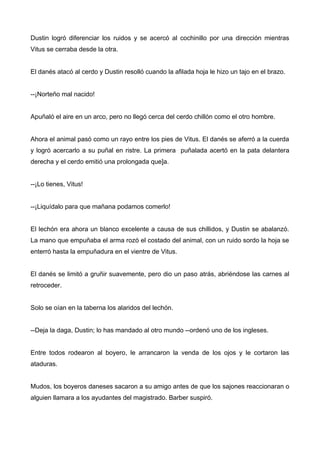 Dustin logró diferenciar los ruidos y se acercó al cochinillo por una dirección mientras
Vitus se cerraba desde la otra.
El danés atacó al cerdo y Dustin resolló cuando la afilada hoja le hizo un tajo en el brazo.
--¡Norteño mal nacido!
Apuñaló el aire en un arco, pero no llegó cerca del cerdo chillón como el otro hombre.
Ahora el animal pasó como un rayo entre los pies de Vitus. El danés se aferró a la cuerda
y logró acercarlo a su puñal en ristre. La primera puñalada acertó en la pata delantera
derecha y el cerdo emitió una prolongada que]a.
--¡Lo tienes, Vitus!
--¡Liquídalo para que mañana podamos comerlo!
El lechón era ahora un blanco excelente a causa de sus chillidos, y Dustin se abalanzó.
La mano que empuñaba el arma rozó el costado del animal, con un ruido sordo la hoja se
enterró hasta la empuñadura en el vientre de Vitus.
El danés se limitó a gruñir suavemente, pero dio un paso atrás, abriéndose las carnes al
retroceder.
Solo se oían en la taberna los alaridos del lechón.
--Deja la daga, Dustin; lo has mandado al otro mundo --ordenó uno de los ingleses.
Entre todos rodearon al boyero, le arrancaron la venda de los ojos y le cortaron las
ataduras.
Mudos, los boyeros daneses sacaron a su amigo antes de que los sajones reaccionaran o
alguien llamara a los ayudantes del magistrado. Barber suspiró.
 