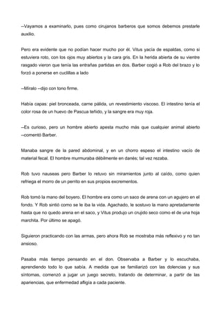--Vayamos a examinarlo, pues como cirujanos barberos que somos debemos prestarle
auxilio.
Pero era evidente que no podían hacer mucho por él. Vitus yacía de espaldas, como si
estuviera roto, con los ojos muy abiertos y la cara gris. En la herida abierta de su vientre
rasgado vieron que tenía las entrañas partidas en dos. Barber cogió a Rob del brazo y lo
forzó a ponerse en cuclillas a lado
--Míralo --dijo con tono firme.
Había capas: piel bronceada, carne pálida, un revestimiento viscoso. El intestino tenía el
color rosa de un huevo de Pascua teñido, y la sangre era muy roja.
--Es curioso, pero un hombre abierto apesta mucho más que cualquier animal abierto
--comentó Barber.
Manaba sangre de la pared abdominal, y en un chorro espeso el intestino vacío de
material fecal. El hombre murmuraba débilmente en danés; tal vez rezaba.
Rob tuvo nauseas pero Barber lo retuvo sin miramientos junto al caído, como quien
refriega el morro de un perrito en sus propios excrementos.
Rob tomó la mano del boyero. El hombre era como un saco de arena con un agujero en el
fondo. Y Rob sintió como se le iba la vida. Agachado, le sostuvo la mano apretadamente
hasta que no quedo arena en el saco, y Vitus produjo un crujido seco como el de una hoja
marchita. Por último se apagó.
Siguieron practicando con las armas, pero ahora Rob se mostraba más reflexivo y no tan
ansioso.
Pasaba más tiempo pensando en el don. Observaba a Barber y lo escuchaba,
aprendiendo todo lo que sabía. A medida que se familiarizó con las dolencias y sus
síntomas, comenzó a jugar un juego secreto, tratando de determinar, a partir de las
apariencias, que enfermedad afligía a cada paciente.
 