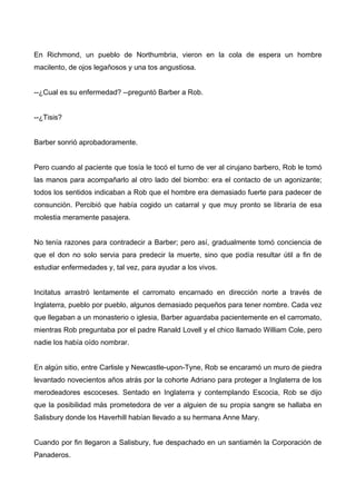 En Richmond, un pueblo de Northumbria, vieron en la cola de espera un hombre
macilento, de ojos legañosos y una tos angustiosa.
--¿Cual es su enfermedad? --preguntó Barber a Rob.
--¿Tisis?
Barber sonrió aprobadoramente.
Pero cuando al paciente que tosía le tocó el turno de ver al cirujano barbero, Rob le tomó
las manos para acompañarlo al otro lado del biombo: era el contacto de un agonizante;
todos los sentidos indicaban a Rob que el hombre era demasiado fuerte para padecer de
consunción. Percibió que había cogido un catarral y que muy pronto se libraría de esa
molestia meramente pasajera.
No tenía razones para contradecir a Barber; pero así, gradualmente tomó conciencia de
que el don no solo servia para predecir la muerte, sino que podía resultar útil a fin de
estudiar enfermedades y, tal vez, para ayudar a los vivos.
Incitatus arrastró lentamente el carromato encarnado en dirección norte a través de
Inglaterra, pueblo por pueblo, algunos demasiado pequeños para tener nombre. Cada vez
que llegaban a un monasterio o iglesia, Barber aguardaba pacientemente en el carromato,
mientras Rob preguntaba por el padre Ranald Lovell y el chico llamado William Cole, pero
nadie los había oído nombrar.
En algún sitio, entre Carlisle y Newcastle-upon-Tyne, Rob se encaramó un muro de piedra
levantado novecientos años atrás por la cohorte Adriano para proteger a Inglaterra de los
merodeadores escoceses. Sentado en Inglaterra y contemplando Escocia, Rob se dijo
que la posibilidad más prometedora de ver a alguien de su propia sangre se hallaba en
Salisbury donde los Haverhill habían llevado a su hermana Anne Mary.
Cuando por fin llegaron a Salisbury, fue despachado en un santiamén la Corporación de
Panaderos.
 