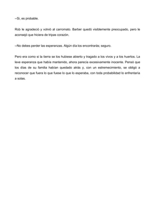 --Si, es probable.
Rob le agradeció y volvió al carromato. Barber quedó visiblemente preocupado, pero le
aconsejó que hiciera de tripas corazón.
--No debes perder las esperanzas. Algún día los encontrarás; seguro.
Pero era como si la tierra se los hubiese abierto y tragado a los vivos y a los huertos. La
leve esperanza que había mantenido, ahora parecía excesivamente inocente. Pensó que
los días de su familia habían quedado atrás y, con un estremecimiento, se obligó a
reconocer que fuera lo que fuese lo que lo esperaba, con toda probabilidad lo enfrentaría
a solas.
 
