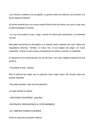 -¿Lo mirarían y soltarían una carcajada? ¿o girarían sobre sus talones y se sumarían a la
fila de espera de Barber?
Su primer paciente hizo una mueca cuando Rob le tomó las manos, por que su vieja vaca
le había pisoteado la muñeca.
--La muy zorra pateó el cubo. Luego, cuando me estiré para enderezarlo, la condenada
me pisó.
Rob palpó suavemente la articulación y al instante olvidó cualquier otra cosa. Había una
magulladura dolorosa. También un hueso roto, el que bajaba del pulgar. Un hueso
importante. Le llevó un rato vendar correctamente la muñeca y amarrar un cabestrillo.
El siguiente era la personificación de sus temores: una mujer delgada angulosa de aire
sombrío.
--He perdido el oído --declaró.
Rob le examinó las orejas, que no parecían tener ningún tapón, No conocía nada que
pudiera mejorarla.
--No puedo ayudarla --dijo con tono pesaroso.
La mujer sacudió la cabeza.
--¡NO PUEDO AYUDAROS! --gritó Rob.
--ENTONCES, PREGUNTADLE AL OTRO BARBERO.
--EL TAMPOCO PODRÁ AYUDAROS.
Ahora la mujer tenía expresión colérica.
 