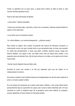 Cortar un apéndice era un paso serio, y aquel joven notaría su falta el resto su vida
cuando intentara ganarse el pan.
Pasó al otro lado del biombo de Barber.
--¿Que pasa? --Barber parpadeó.
-Tengo que mostrarte algo --dijo Rob y volvió con su paciente, mientras el gordo Barber lo
seguía a ritmo laborioso.
-Le he dicho que es necesario cortarlo.
-Si --afirmó Barber, y su sonrisa desapareció--. ¿Quieres ayuda?
Rob meneo la cabeza. Dio a beber al paciente tres frascos de Panacea universal y a
continuación reunió con gran cuidado todo lo que necesitaría para no tener que buscarlo
en medio del procedimiento, ni tener que gritar a Barber pidiendo ayuda. Cogió dos
bisturís afilados, una aguja e hilo, una tabla corta, tiras de trapos para vendar y una
pequeña sierra de dientes finos. Ató el brazo del joven a la tabla, con la palma de la mano
hacia arriba.
-Cerrad el puño dejando fuera el dedo malo.
Envolvió la mano con vendas y la ató por separado para que los dedos no le
obstaculizaran el camino.
Se asomó y reclutó a tres hombres fuertes que haraganeaban por allí dos para sostener al
joven y uno para sujetar la tabla.
En una docena de ocasiones se lo había visto hacer a Barber, y dos veces había hecho
personalmente bajo la supervisión de aquel, pero nunca lo había intentado solo. El truco
consistía en cortar lo bastante lejos de la gangrena como para detener su progreso,
aunque dejándolo al mismo tiempo lo más largo posible.
 