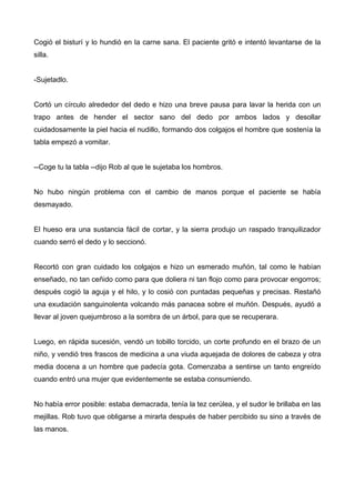 Cogió el bisturí y lo hundió en la carne sana. El paciente gritó e intentó levantarse de la
silla.
-Sujetadlo.
Cortó un círculo alrededor del dedo e hizo una breve pausa para lavar la herida con un
trapo antes de hender el sector sano del dedo por ambos lados y desollar
cuidadosamente la piel hacia el nudillo, formando dos colgajos el hombre que sostenía la
tabla empezó a vomitar.
--Coge tu la tabla --dijo Rob al que le sujetaba los hombros.
No hubo ningún problema con el cambio de manos porque el paciente se había
desmayado.
El hueso era una sustancia fácil de cortar, y la sierra produjo un raspado tranquilizador
cuando serró el dedo y lo seccionó.
Recortó con gran cuidado los colgajos e hizo un esmerado muñón, tal como le habían
enseñado, no tan ceñido como para que doliera ni tan flojo como para provocar engorros;
después cogió la aguja y el hilo, y lo cosió con puntadas pequeñas y precisas. Restañó
una exudación sanguinolenta volcando más panacea sobre el muñón. Después, ayudó a
llevar al joven quejumbroso a la sombra de un árbol, para que se recuperara.
Luego, en rápida sucesión, vendó un tobillo torcido, un corte profundo en el brazo de un
niño, y vendió tres frascos de medicina a una viuda aquejada de dolores de cabeza y otra
media docena a un hombre que padecía gota. Comenzaba a sentirse un tanto engreído
cuando entró una mujer que evidentemente se estaba consumiendo.
No había error posible: estaba demacrada, tenía la tez cerúlea, y el sudor le brillaba en las
mejillas. Rob tuvo que obligarse a mirarla después de haber percibido su sino a través de
las manos.
 