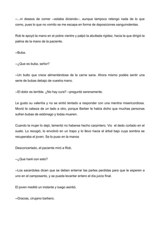 --...ni deseos de comer --estaba diciendo--, aunque tampoco retengo nada de lo que
como, pues lo que no vomito se me escapa en forma de deposiciones sanguinolentas.
Rob le apoyó la mano en el pobre vientre y palpó la abultada rigidez, hacia la que dirigió la
palma de la mano de la paciente.
--Buba.
--¿Que es buba, señor?
--Un bulto que crece alimentándose de la carne sana. Ahora mismo podéis sentir una
serie de bubas debajo de vuestra mano.
--El dolor es terrible. ¿No hay cura? --preguntó serenamente.
Le gusto su valentía y no se sintió tentado a responder con una mentira misericordiosa.
Movió la cabeza de un lado a otro, porque Barber le había dicho que muchas personas
sufren bubas de estómago y todas mueren.
Cuando la mujer lo dejó, lamentó no haberse hecho carpintero. Vio el dedo cortado en el
suelo. Lo recogió, lo envolvió en un trapo y lo llevo hacia el árbol bajo cuya sombra se
recuperaba el joven. Se lo puso en la manos
Desconcertado, el paciente miró a Rob.
--¿Que haré con esto?
--Los sacerdotes dicen que se deben enterrar las partes perdidas para que le esperen a
uno en el camposanto, y se pueda levantar entero el día juicio final.
El joven meditó un instante y luego asintió.
--Gracias, cirujano barbero.
 