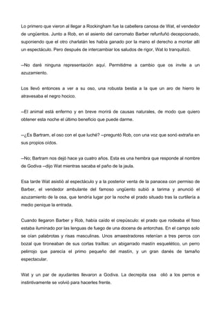Lo primero que vieron al llegar a Rockingham fue la cabellera canosa de Wat, el vendedor
de ungüentos. Junto a Rob, en el asiento del carromato Barber refunfuñó decepcionado,
suponiendo que el otro charlatán les había ganado por la mano el derecho a montar allí
un espectáculo. Pero después de intercambiar los saludos de rigor, Wat lo tranquilizó.
--No daré ninguna representación aquí. Permitidme a cambio que os invite a un
azuzamiento.
Los llevó entonces a ver a su oso, una robusta bestia a la que un aro de hierro le
atravesaba el negro hocico.
--El animal está enfermo y en breve morirá de causas naturales, de modo que quiero
obtener esta noche el último beneficio que puede darme.
--¿Es Bartram, el oso con el que luché? --preguntó Rob, con una voz que sonó extraña en
sus propios oídos.
--No; Bartram nos dejó hace ya cuatro años. Esta es una hembra que responde al nombre
de Godiva --dijo Wat mientras sacaba el paño de la jaula.
Esa tarde Wat asistió al espectáculo y a la posterior venta de la panacea con permiso de
Barber, el vendedor ambulante del famoso ungüento subió a tarima y anunció el
azuzamiento de la osa, que tendría lugar por la noche el prado situado tras la curtilería a
medio penique la entrada.
Cuando llegaron Barber y Rob, había caído el crepúsculo: el prado que rodeaba el foso
estaba iluminado por las lenguas de fuego de una docena de antorchas. En el campo solo
se oían palabrotas y risas masculinas. Unos amaestradores retenían a tres perros con
bozal que tironeaban de sus cortas traíllas: un abigarrado mastín esquelético, un perro
pelirrojo que parecía el primo pequeño del mastín, y un gran danés de tamaño
espectacular.
Wat y un par de ayudantes llevaron a Godiva. La decrepita osa olió a los perros e
instintivamente se volvió para hacerles frente.
 