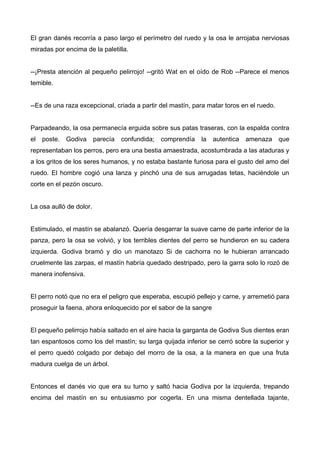 El gran danés recorría a paso largo el perímetro del ruedo y la osa le arrojaba nerviosas
miradas por encima de la paletilla.
--¡Presta atención al pequeño pelirrojo! --gritó Wat en el oído de Rob --Parece el menos
temible.
--Es de una raza excepcional, criada a partir del mastín, para matar toros en el ruedo.
Parpadeando, la osa permanecía erguida sobre sus patas traseras, con la espalda contra
el poste. Godiva parecía confundida; comprendía la autentica amenaza que
representaban los perros, pero era una bestia amaestrada, acostumbrada a las ataduras y
a los gritos de los seres humanos, y no estaba bastante furiosa para el gusto del amo del
ruedo. El hombre cogió una lanza y pinchó una de sus arrugadas tetas, haciéndole un
corte en el pezón oscuro.
La osa aulló de dolor.
Estimulado, el mastín se abalanzó. Quería desgarrar la suave carne de parte inferior de la
panza, pero la osa se volvió, y los terribles dientes del perro se hundieron en su cadera
izquierda. Godiva bramó y dio un manotazo Si de cachorra no le hubieran arrancado
cruelmente las zarpas, el mastín habría quedado destripado, pero la garra solo lo rozó de
manera inofensiva.
El perro notó que no era el peligro que esperaba, escupió pellejo y carne, y arremetió para
proseguir la faena, ahora enloquecido por el sabor de la sangre
El pequeño pelirrojo había saltado en el aire hacia la garganta de Godiva Sus dientes eran
tan espantosos como los del mastín; su larga quijada inferior se cerró sobre la superior y
el perro quedó colgado por debajo del morro de la osa, a la manera en que una fruta
madura cuelga de un árbol.
Entonces el danés vio que era su turno y saltó hacia Godiva por la izquierda, trepando
encima del mastín en su entusiasmo por cogerla. En una misma dentellada tajante,
 