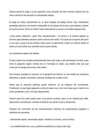 Godiva perdió la oreja y el ojo izquierdo; unos bocados de color carmesí volaron por los
aires cuando la osa sacudió su estropeada cabeza.
El dogo se había concentrado en un gran pliegue de pellejo denso. Sus mandíbulas
apretadas ejercían una presión implacable en la traquea de la osa, que empezó a jadear
en busca de aire. Ahora el mastín había descubierto su panza y la estaba desgarrando.
--¡Una pelea mediocre! --grito Wat, decepcionado--. Ya tienen a la Godiva golpeó su
enorme pata delantera derecha sobre el lomo del mastín. El crujido de la espina del perro
no se oyó a causa de los demás ruidos pero el agonizante mastín se retorció sobre la
arena y la osa volvió sus colmillos hacia el gran danés.
Los asistentes rugieron de deleite.
El gran danés fue arrojado prácticamente fuera del ruedo y allí permaneció inmóvil, pues
tenía la garganta rajada. Godiva dio un manotazo al ruedo, que estaba más rojo que
nunca por la sangre de la osa y del mastín.
Sus tenaces quijadas se cerraron en la garganta de Godiva. La osa dobló sus miembros
delanteros y apretó, triturando, mientras oscilaba de un lado a otro.
Hasta que el pequeño pelirrojo quedó exánime, no se relajaron las mandíbulas.
Finalmente, la osa logró golpearlo contra el poste una y otra vez hasta que lo soltó en la
arena pisoteada, como una lapa desprendida.
Godiva cayó de cuatro patas junto a los perros muertos, pero no se interesó por ellos.
Agonizante y temblorosa, empezó a lamerse sus carnes vivas y sangrantes.
Flotaban los murmullos de las conversaciones mientras los espectadores pagaban o
cobraban las apuestas.
--Demasiado rápido, demasiado rápido --farfulló un hombre, cerca de Rob.
---La maldita bestia aun vive y podemos divertirnos un poco más--dijo.
 