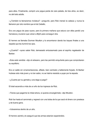 para ellos. Finalmente, compró una yegua parda de cara pelada, de tres años, es decir,
no del todo adulta.
--¿También la llamaremos Incitatus? --preguntó, pero Rob meneó la cabeza y nunca la
llamaron por otro nombre que el de Caballo.
Era una yegua de paso suave, pero la primera mañana que estuvo con ellos perdió una
herradura y tuvieron que volver a Blyth para conseguir otra.
El herrero se llamaba Durman Moulton y lo encontraron dando los toques finales a una
espada que les iluminó los ojos.
--¿Cuanto? --quiso saber Rob, demasiado entusiasmado para el espíritu regateador de
Barber.
--Esta está vendida --dijo el artesano, pero les permitió empuñarla para que comprobaran
su equilibrio.
Era un sable sin ornamentaciones, afilado, bien centrado y bellamente forjado. Si Barber
hubiese sido más joven y no tan sabio, no se habría resistido a pujar por la espada.
--¿Cuanto por su gemela y una daga a juego?
El total ascendía a más de un año de los ingresos de Rob.
--Tienes que pagarme la mitad ahora, si quieres encargármela --dijo Moulton.
Rob fue hasta el carromato y regresó con una bolsa de la que sacó el dinero con presteza
y de buena gana.
--Volveremos dentro de un año.
El herrero asintió y le aseguró que las armas estarían esperándolo.
 