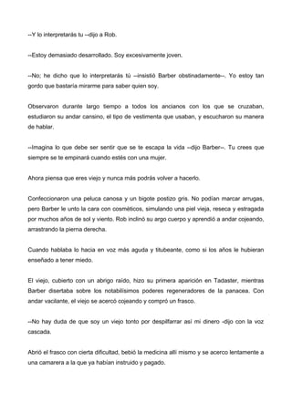 --Y lo interpretarás tu --dijo a Rob.
--Estoy demasiado desarrollado. Soy excesivamente joven.
--No; he dicho que lo interpretarás tú --insistió Barber obstinadamente--. Yo estoy tan
gordo que bastaría mirarme para saber quien soy.
Observaron durante largo tiempo a todos los ancianos con los que se cruzaban,
estudiaron su andar cansino, el tipo de vestimenta que usaban, y escucharon su manera
de hablar.
--Imagina lo que debe ser sentir que se te escapa la vida --dijo Barber--. Tu crees que
siempre se te empinará cuando estés con una mujer.
Ahora piensa que eres viejo y nunca más podrás volver a hacerlo.
Confeccionaron una peluca canosa y un bigote postizo gris. No podían marcar arrugas,
pero Barber le unto la cara con cosméticos, simulando una piel vieja, reseca y estragada
por muchos años de sol y viento. Rob inclinó su argo cuerpo y aprendió a andar cojeando,
arrastrando la pierna derecha.
Cuando hablaba lo hacia en voz más aguda y titubeante, como si los años le hubieran
enseñado a tener miedo.
El viejo, cubierto con un abrigo raído, hizo su primera aparición en Tadaster, mientras
Barber disertaba sobre los notabilísimos poderes regeneradores de la panacea. Con
andar vacilante, el viejo se acercó cojeando y compró un frasco.
--No hay duda de que soy un viejo tonto por despilfarrar así mi dinero -dijo con la voz
cascada.
Abrió el frasco con cierta dificultad, bebió la medicina allí mismo y se acerco lentamente a
una camarera a la que ya habían instruido y pagado.
 